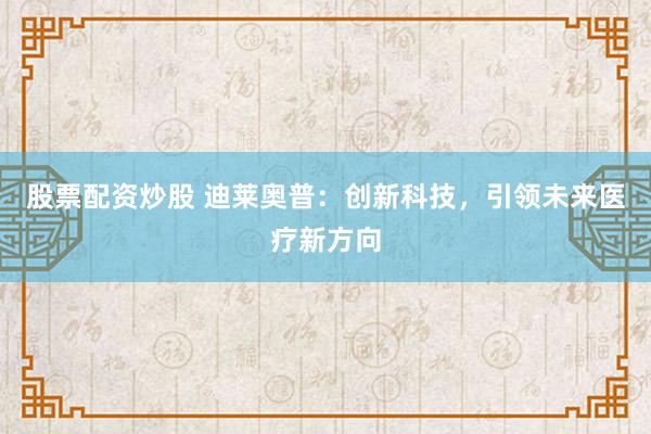 股票配资炒股 迪莱奥普：创新科技，引领未来医疗新方向