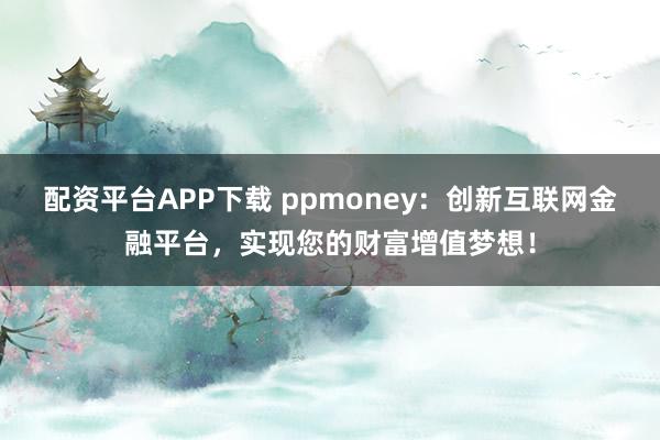 配资平台APP下载 ppmoney：创新互联网金融平台，实现您的财富增值梦想！