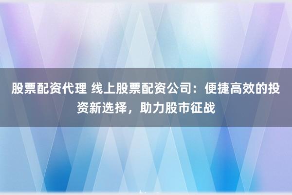 股票配资代理 线上股票配资公司：便捷高效的投资新选择，助力股市征战
