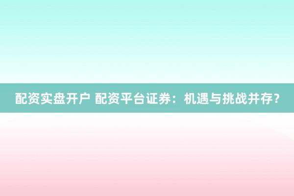 配资实盘开户 配资平台证券：机遇与挑战并存？