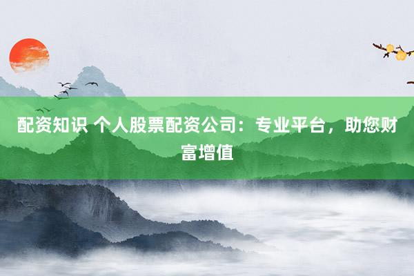 配资知识 个人股票配资公司：专业平台，助您财富增值