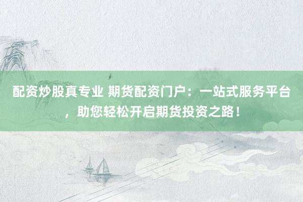 配资炒股真专业 期货配资门户：一站式服务平台，助您轻松开启期货投资之路！