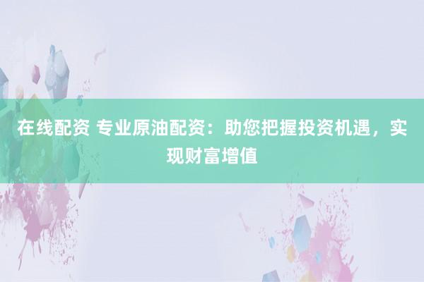 在线配资 专业原油配资：助您把握投资机遇，实现财富增值