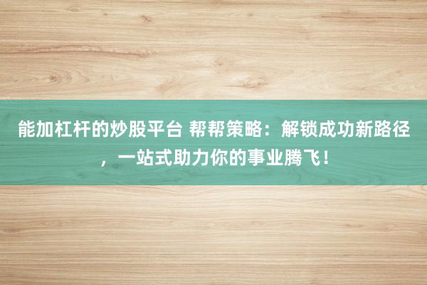 能加杠杆的炒股平台 帮帮策略：解锁成功新路径，一站式助力你的事业腾飞！