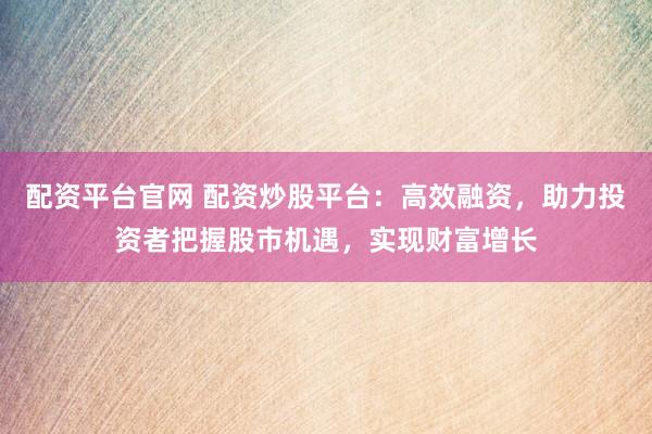 配资平台官网 配资炒股平台：高效融资，助力投资者把握股市机遇，实现财富增长