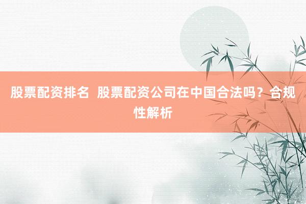 股票配资排名  股票配资公司在中国合法吗？合规性解析