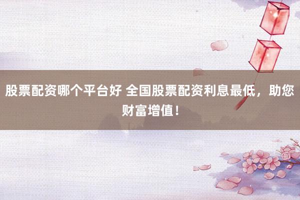 股票配资哪个平台好 全国股票配资利息最低，助您财富增值！