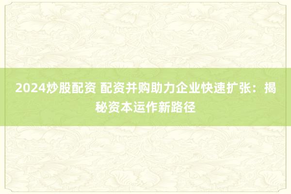2024炒股配资 配资并购助力企业快速扩张：揭秘资本运作新路径