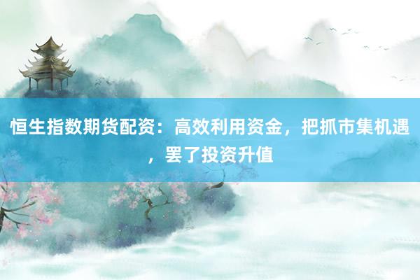 恒生指数期货配资:高效利用资金,把抓市集机遇,罢了投资升值