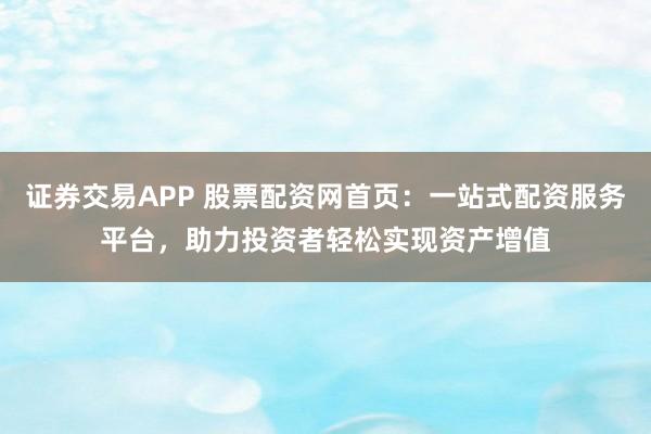 证券交易APP 股票配资网首页：一站式配资服务平台，助力投资者轻松实现资产增值