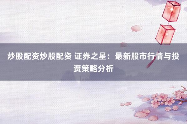 炒股配资炒股配资 证券之星：最新股市行情与投资策略分析