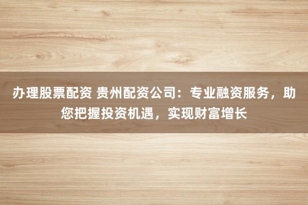 办理股票配资 贵州配资公司：专业融资服务，助您把握投资机遇，实现财富增长