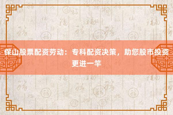 保山股票配资劳动：专科配资决策，助您股市投资更进一竿