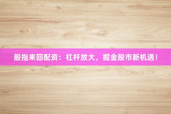 股指来回配资：杠杆放大，掘金股市新机遇！