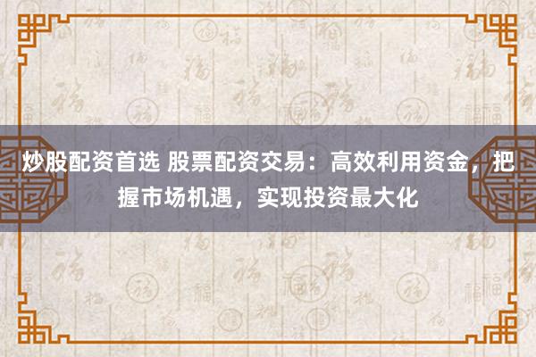 炒股配资首选 股票配资交易：高效利用资金，把握市场机遇，实现投资最大化