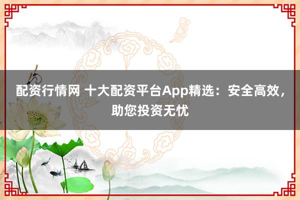 配资行情网 十大配资平台App精选：安全高效，助您投资无忧