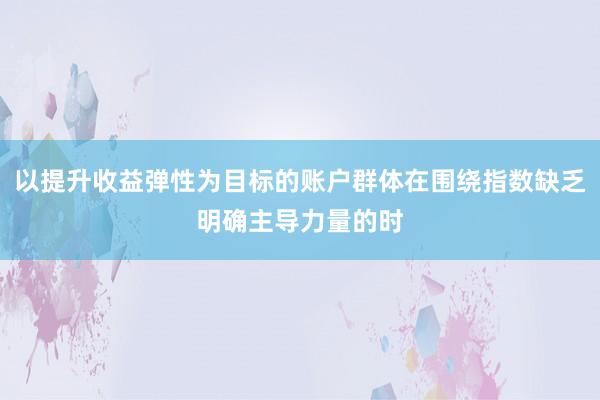 以提升收益弹性为目标的账户群体在围绕指数缺乏明确主导力量的时