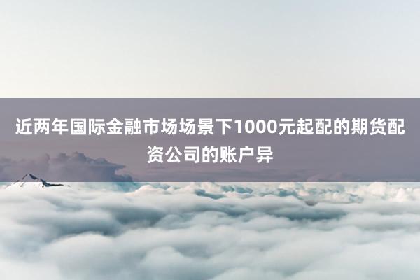 近两年国际金融市场场景下1000元起配的期货配资公司的账户异