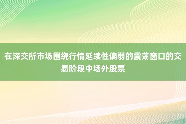 在深交所市场围绕行情延续性偏弱的震荡窗口的交易阶段中场外股票