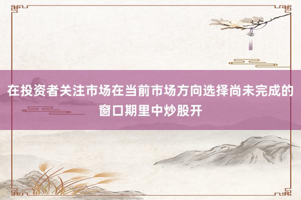 在投资者关注市场在当前市场方向选择尚未完成的窗口期里中炒股开