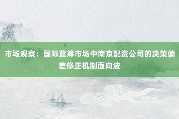 市场观察:国际蓝筹市场中南京配资公司的决策偏差修正机制面向波