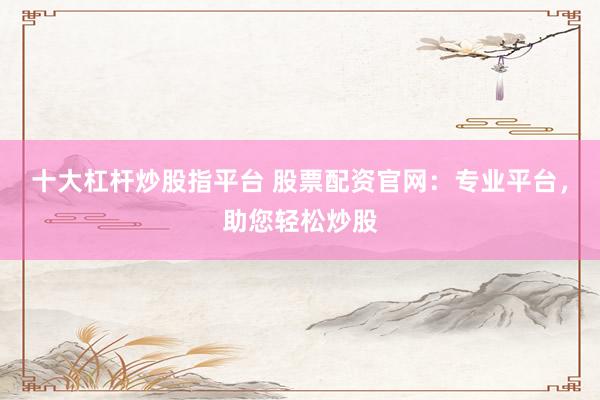 十大杠杆炒股指平台 股票配资官网：专业平台，助您轻松炒股