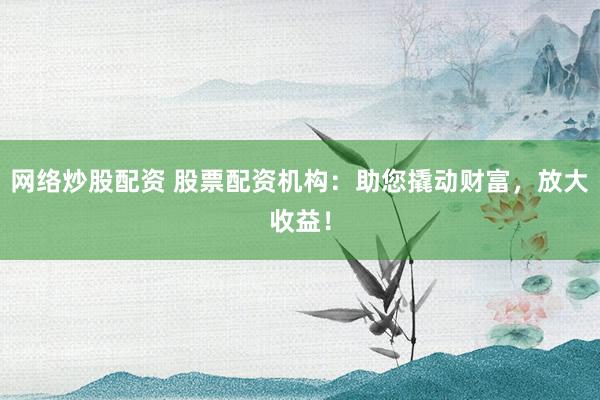 网络炒股配资 股票配资机构：助您撬动财富，放大收益！