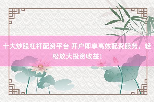 十大炒股杠杆配资平台 开户即享高效配资服务，轻松放大投资收益！