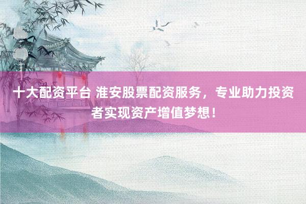 十大配资平台 淮安股票配资服务，专业助力投资者实现资产增值梦想！