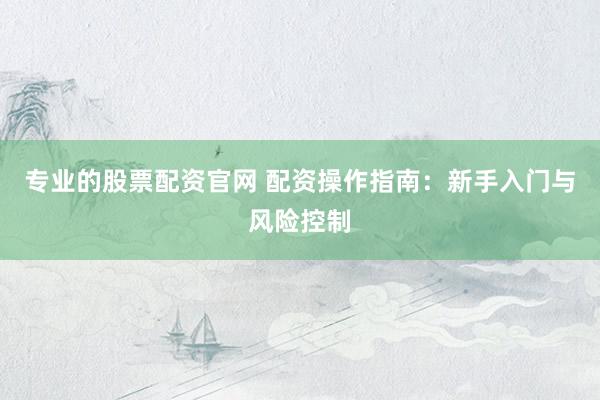 专业的股票配资官网 配资操作指南：新手入门与风险控制