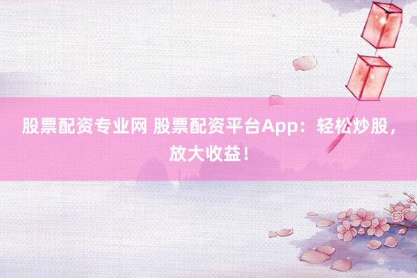 股票配资专业网 股票配资平台App：轻松炒股，放大收益！