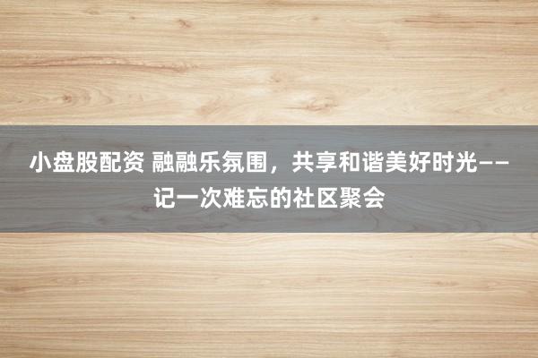 小盘股配资 融融乐氛围，共享和谐美好时光——记一次难忘的社区聚会