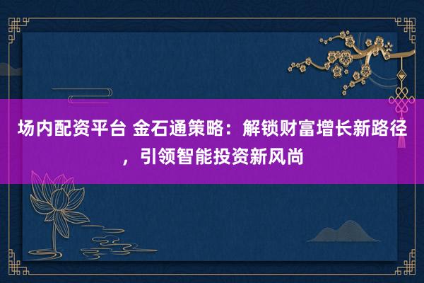 场内配资平台 金石通策略：解锁财富增长新路径，引领智能投资新风尚