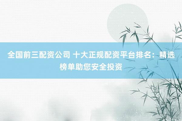 全国前三配资公司 十大正规配资平台排名：精选榜单助您安全投资
