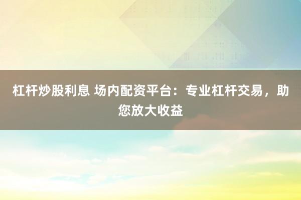 杠杆炒股利息 场内配资平台：专业杠杆交易，助您放大收益