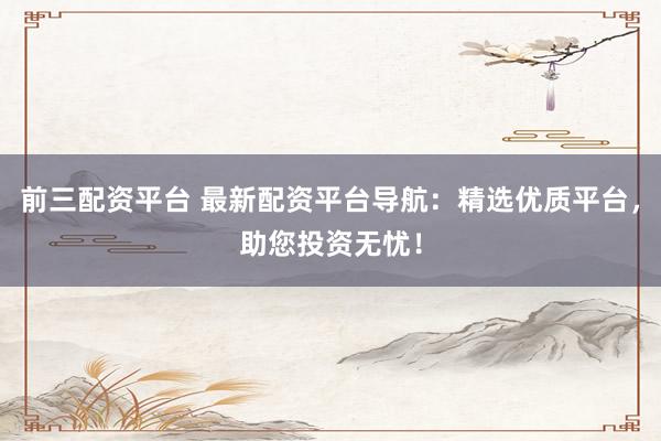 前三配资平台 最新配资平台导航：精选优质平台，助您投资无忧！