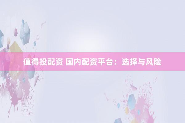 值得投配资 国内配资平台：选择与风险