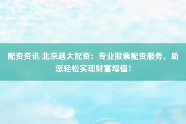 配资资讯 北京越大配资：专业股票配资服务，助您轻松实现财富增值！