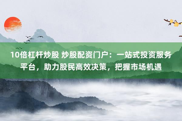 10倍杠杆炒股 炒股配资门户：一站式投资服务平台，助力股民高效决策，把握市场机遇