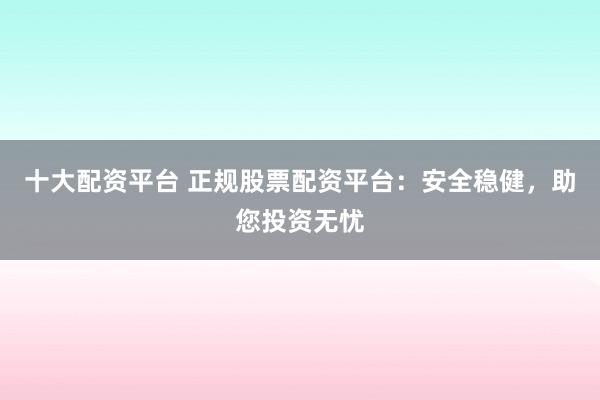 十大配资平台 正规股票配资平台：安全稳健，助您投资无忧