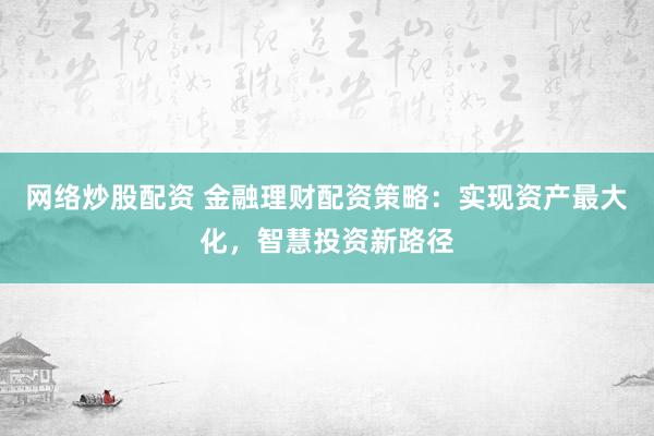 网络炒股配资 金融理财配资策略：实现资产最大化，智慧投资新路径
