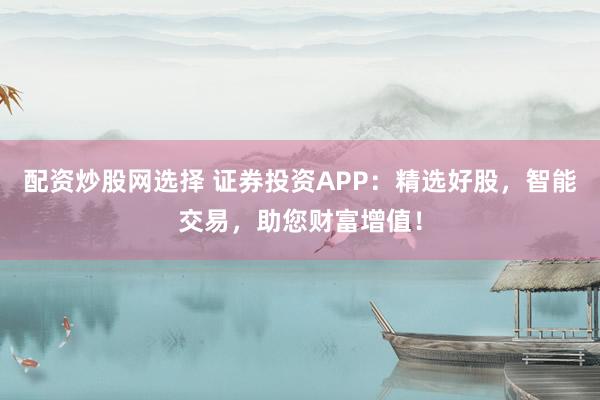 配资炒股网选择 证券投资APP：精选好股，智能交易，助您财富增值！