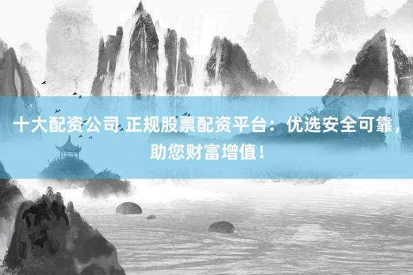 十大配资公司 正规股票配资平台：优选安全可靠，助您财富增值！