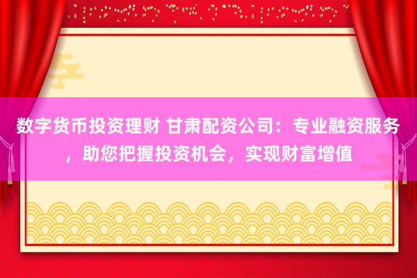 数字货币投资理财 甘肃配资公司：专业融资服务，助您把握投资机会，实现财富增值