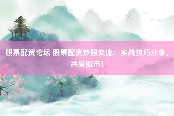 股票配资论坛 股票配资炒股交流：实战技巧分享，共赢股市！