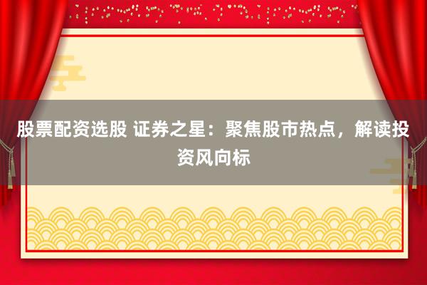 股票配资选股 证券之星：聚焦股市热点，解读投资风向标