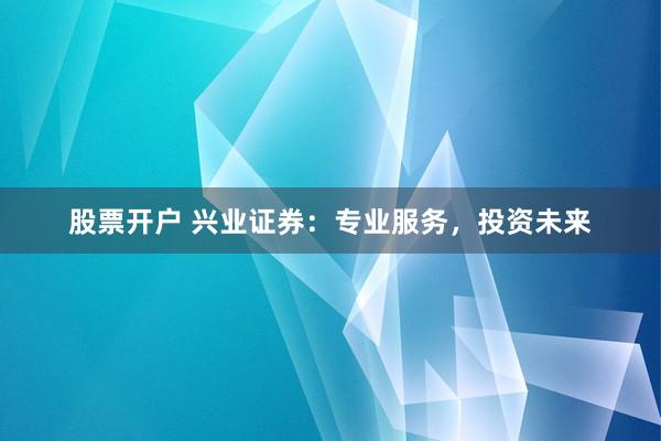 股票开户 兴业证券：专业服务，投资未来