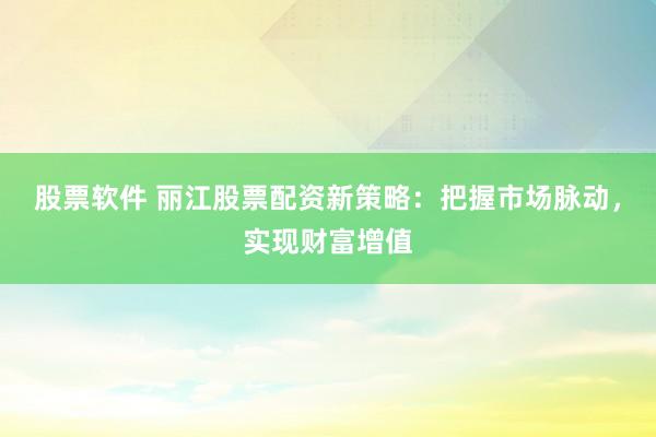 股票软件 丽江股票配资新策略：把握市场脉动，实现财富增值