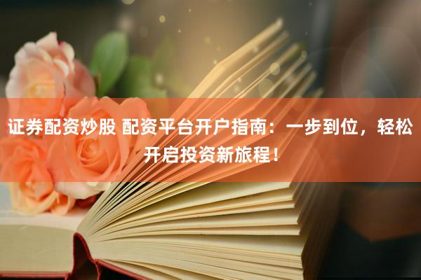 证券配资炒股 配资平台开户指南：一步到位，轻松开启投资新旅程！