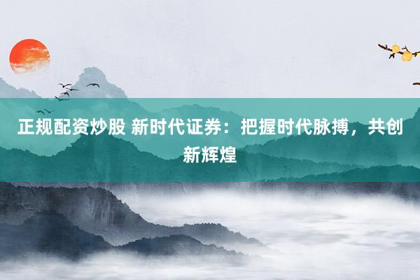 正规配资炒股 新时代证券：把握时代脉搏，共创新辉煌
